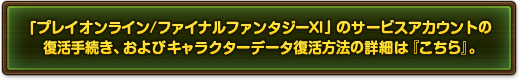 「プレイオンライン/ファイナルファンタジーXI」のサービスアカウントの復活手続き、およびキャラクターデータ復活方法の詳細は『こちら』。