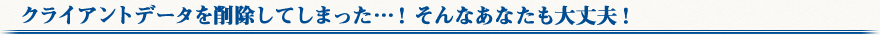 クライアントデータを削除してしまった…！そんなあなたも大丈夫！