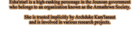 Esha'ntarl is a high-ranking personage in the Jeunoan government who belongs to an organization known as the Armathrwn Society. She is trusted implicitly by Archduke Kam'lanaut and is involved in various research projects.