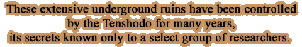These extensive underground ruins have been controlled by the Tenshodo for many years, its secrets known only to a select group of researchers.