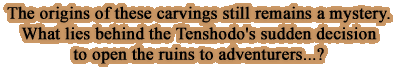 origins of these carvings still remains a mystery.What lies behind the Tenshodo's sudden decision to open the ruins to adventurers...?