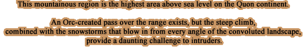 This mountainous region is the highest area above sea level on the Quon continent.An Orc-created pass over the range exists, but the steep climb, combined with the snowstorms that blow in from every angle of the convoluted landscape, provide a daunting challenge to intruders.