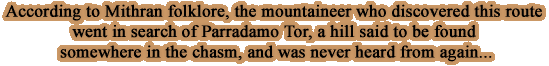 According to Mithran folklore, the mountaineer who discovered this route went in search of Parradamo Tor, a hill said to be found somewhere in the chasm, and was never heard from again... 