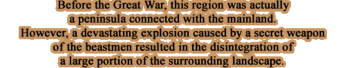 Before the Great War, this region was actually a peninsula connected with the mainland. However, a devastating explosion caused by a secret weapon of the beastmen resulted in the disintegration of a large portion of the surrounding landscape.