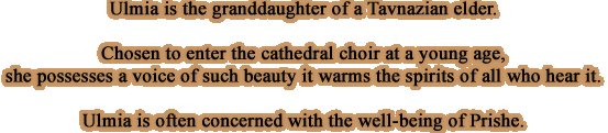 Ulmia is the granddaughter of a Tavnazian elder. Chosen to enter the cathedral choir at a young age, she possesses a voice of such beauty it warms the spirits of all who hear it. Ulmia is often concerned with the well-being of Prishe.