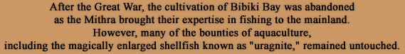 After the Great War, the cultivation of Bibiki Bay was abandoned as the Mithra brought their expertise in fishing to the mainland.However, many of the bounties of aquaculture, including the magically enlarged shellfish known as uragnite, remained untouched.