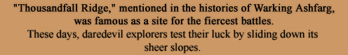 Thousandfall Ridge, mentioned in the histories of Warking Ashfarg, was famous as a site for the fiercest battles. Even now, there are daredevil explorers who test their luck by sliding down its sheer slopes.