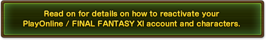 Read on for details on how to reactivate your PlayOnline / FINAL FANTASY XI account and characters.