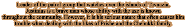 Leader of the patrol group that watches over the islands of Tavnazia,Justinius is a brave man whose ability with the axe is known throughout the community. However, it is his serious nature that often causes him trouble when dealing with the likes of Prishe and the Chebukki family.