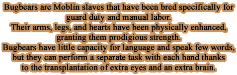 Bugbears are Moblin slaves that have been bred specifically for guard duty and manual labor. Their arms, legs, and hearts have been physically enhanced, granting them prodigious strength. Bugbears have little capacity for language and speak few words, but they can perform a separate task with each hand thanks to the transplantation of extra eyes and an extra brain.