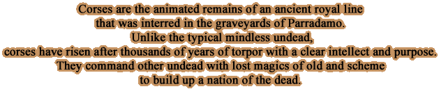 Corses are the animated remains of an ancient royal line that was interred in the graveyards of Parradamo. Unlike the typical mindless undead, corses have risen after thousands of years of torpor with a clear intellect and purpose. They command other undead with lost magics of old and scheme to build up a nation of the dead.
