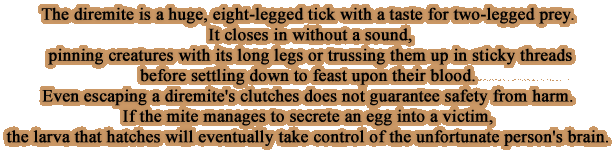 The diremite is a huge, eight-legged tick with a taste for two-legged prey. It closes in without a sound, pinning creatures with its long legs or trussing them up in sticky threads before settling down to feast upon their blood. Even escaping a diremite's clutches does not guarantee safety from harm. If the mite manages to secrete an egg into a victim, the larva that hatches will eventually take control of the unfortunate person's brain.