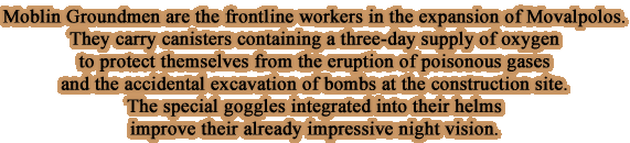 Moblin Groundmen are the frontline workers in the expansion of Movalpolos. They carry canisters containing a three-day supply of oxygen to protect themselves from the eruption of poisonous gases and the accidental excavation of bombs at the construction site. The special goggles integrated into their helms improve their already impressive night vision.