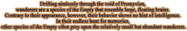 Drifting aimlessly through the void of Promyvion, wanderers are a species of the Empty that resemble large, floating brains. Contrary to their appearance, however, their behavior shows no hint of intelligence. In their endless hunt for memories, other species of the Empty often prey upon the relatively small but abundant wanderers.