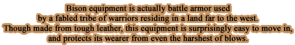 Bison equipment is actually battle armor used by a fabled tribe of warriors residing in a land far to the west. Though made from tough leather, this equipment is surprisingly easy to move in, and protects its wearer from even the harshest of blows.