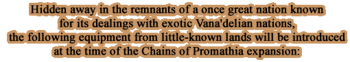 Hidden away in the remnants of a once great nation known for its dealings with exotic Vana'delian nations, the following equipment from little-known lands will be introduced at the time of the Chains of Promathia expansion: