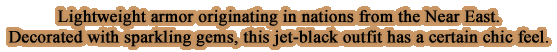 Lightweight armor originating in nations from the Near East. Decorated with sparkling gems, this jet-black outfit has a certain chic feel.