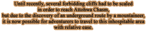 Until recently, several forbidding cliffs had to be scaled in order to reach Attohwa Chasm, but due to the discovery of an underground route by a mountaineer, it is now possible for adventurers to travel to this inhospitable area with relative ease.