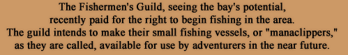 The Fishermen's Guild, seeing the bay's potential, recently paid for the right to begin fishing in the area. The guild intends to make their small fishing vessels, or manaclippers, as they are called, available for use by adventurers in the near future.