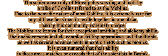 The subterranean city of Movalpolos was dug and built by a tribe of Goblins referred to as the Moblins. Due to the nomadic nature of most Goblins, it is extremelyrare for any of these beastmen to reside together in one place, making this community extremely unique.The Moblins are known for their exceptional smithing and alchemy skills. Their achievements include complex drilling apparatuses and floodlights, as well as several advancements in exotic fields such as bionics. It is even rumored that their abilityin these areas matches or exceeds that of the scientists in Bastok.
