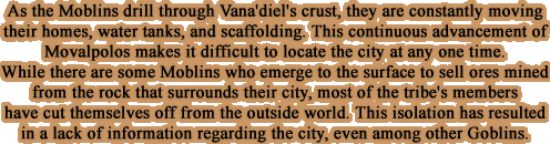 As the Moblins drill through Vana'diel's crust, they are constantly moving their homes, water tanks, and scaffolding. This continuous advancement of Movalpolos makes it difficult to locate the city at any one time.  While there are some Moblins who emerge to the surface to sell ores mined from the rock that surrounds their city, most of the tribe's members have cut themselves off from the outside world. This isolation has resulted in a lack of information regarding the city, even among other Goblins.