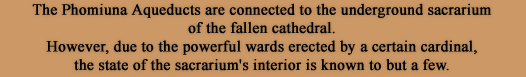 The Phomiuna Aqueducts are connected to the underground sacrarium of the fallen cathedral. However, due to the powerful wards erected by a certain cardinal, the state of the sacrarium's interior is known to but a few.