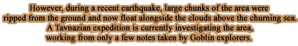 However, during a recent earthquake, large chunks of the area were ripped from the ground and now float alongside the clouds above the churning sea. A Tavnazian expedition is currently investigating the area, working from only a few notes taken by Goblin explorers.