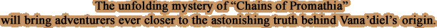 The unfolding mystery of " Chains of Promathia" will bring adventurers ever closer to the astonishing truth behind Vana'diel's origin.
