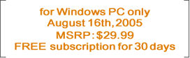 for Windows PC only August 16th, 2005 MSRP : $29.99 FREE subscription for 30 days